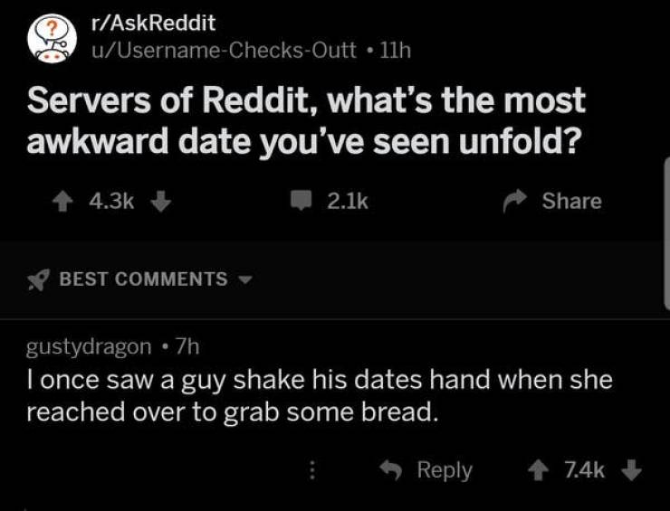 awkward moments - screenshot - rAskReddit uUsernameChecksOutt 11h Servers of Reddit, what's the most awkward date you've seen unfold? 1 Best gustydragon 7h I once saw a guy shake his dates hand when she reached over to grab some bread. 7.46