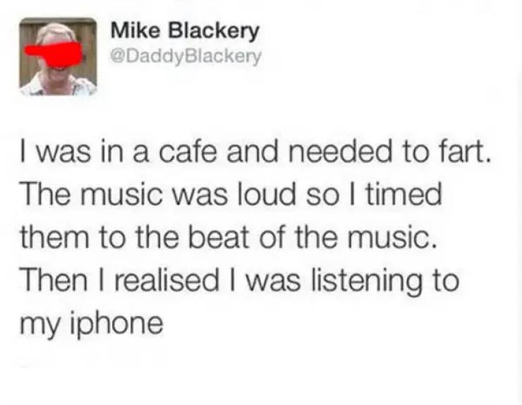 awkward moments - Mike Blackery I was in a cafe and needed to fart. The music was loud so I timed them to the beat of the music. Then I realised I was listening to my iphone