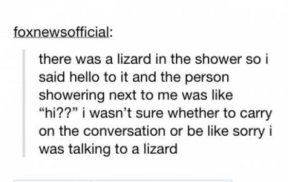 awkward moments - wasn t that drunk - foxnewsofficial there was a lizard in the shower so i said hello to it and the person showering next to me was "hi??" i wasn't sure whether to carry on the conversation or be sorry i was talking to a lizard