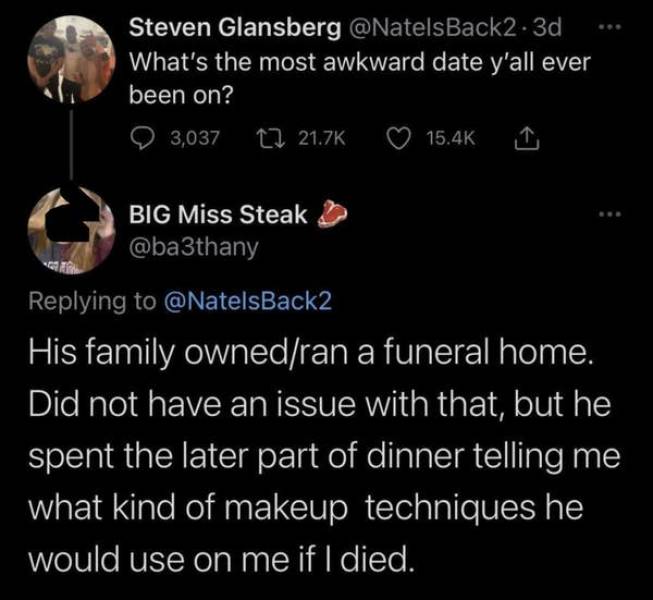 awkward moments - atmosphere - Steven Glansberg What's the most awkward date y'all ever been on? 3,037 2 Big Miss Steak His family ownedran a funeral home. Did not have an issue with that, but he spent the later part of dinner telling me what kind of make