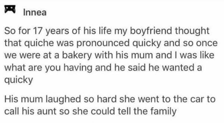 awkward moments - A Innea So for 17 years of his life my boyfriend thought that quiche was pronounced quicky and so once we were at a bakery with his mum and I was what are you having and he said he wanted a quicky His mum laughed so hard she went to the 
