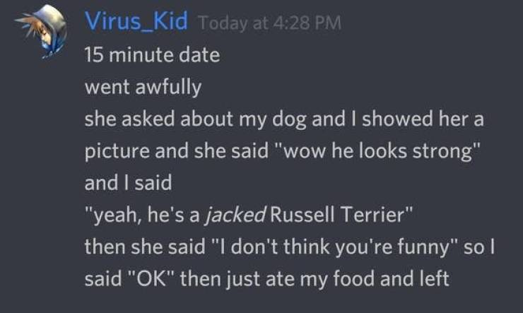 awkward moments - atmosphere - Virus_Kid Today at 15 minute date went awfully she asked about my dog and I showed her a picture and she said "wow he looks strong" and I said "yeah, he's a jacked Russell Terrier" then she said "I don't think you're funny" 
