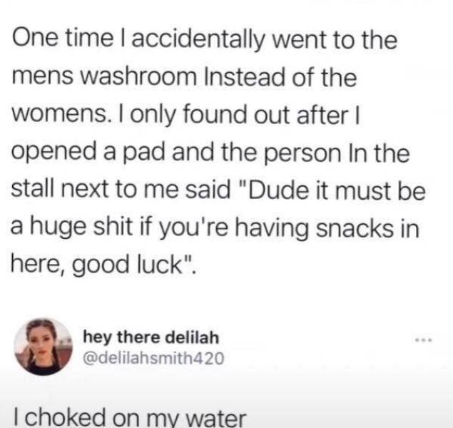 awkward moments - 1 peter 3 3 4 - One timelaccidentally went to the mens washroom Instead of the womens. I only found out after | opened a pad and the person in the stall next to me said "Dude it must be a huge shit if you're having snacks in here, good l