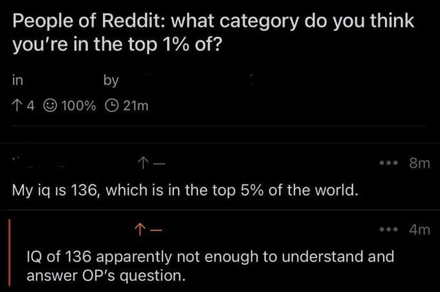 savage comments - funny siri responses - People of Reddit what category do you think you're in the top 1% of? in by 14 100% 0 21m ... 8m My iq is 136, which is in the top 5% of the world. 4m Iq of 136 apparently not enough to understand and answer Op's qu