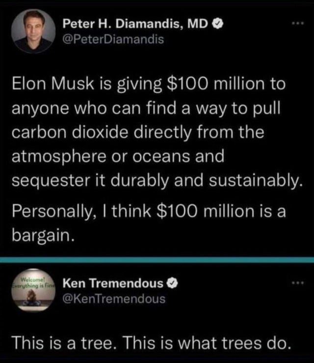 savage comments - atmosphere - Peter H. Diamandis, Md Elon Musk is giving $100 million to anyone who can find a way to pull carbon dioxide directly from the atmosphere or oceans and sequester it durably and sustainably. Personally, I think $100 million is
