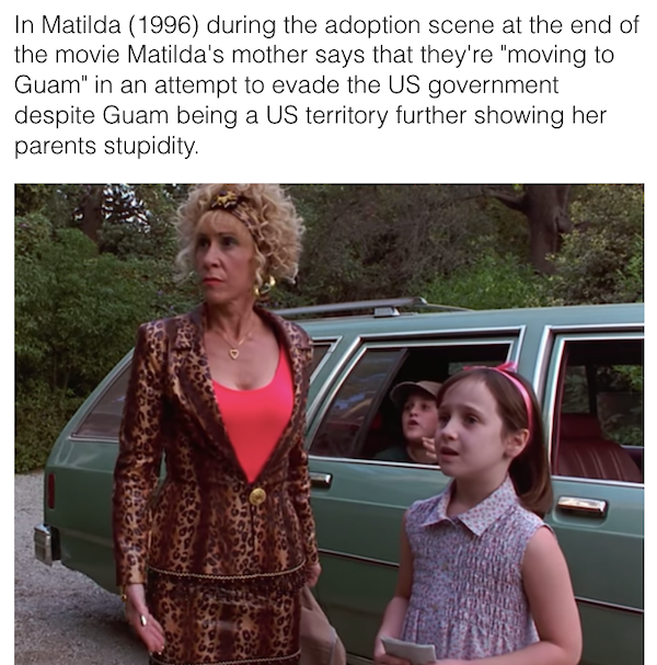 movie details - easter eggs - In Matilda 1996 during the adoption scene at the end of the movie Matilda's mother says that they're "moving to Guam" in an attempt to evade the Us government despite Guam being a Us territory further showing her parents stup