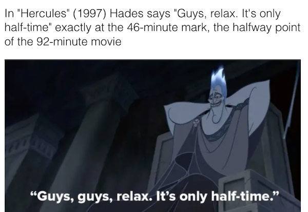 movie details - easter eggs - cartoon - In "Hercules" 1997 Hades says "Guys, relax. It's only halftime" exactly at the 46minute mark, the halfway point of the 92minute movie "Guys, guys, relax. It's only halftime.