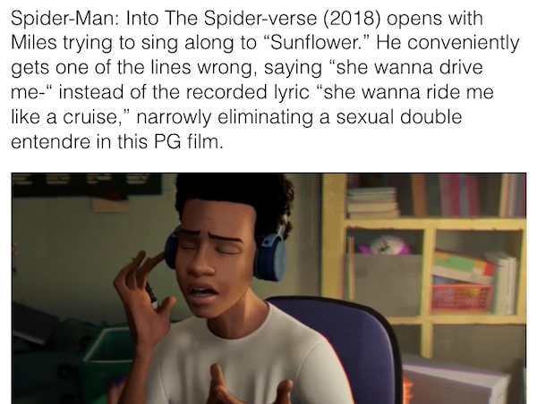 movie details - easter eggs - photo caption - SpiderMan Into The Spiderverse 2018 opens with Miles trying to sing along to Sunflower. He conveniently gets one of the lines wrong, saying "she wanna drive me" instead of the recorded lyric she wanna ride me 