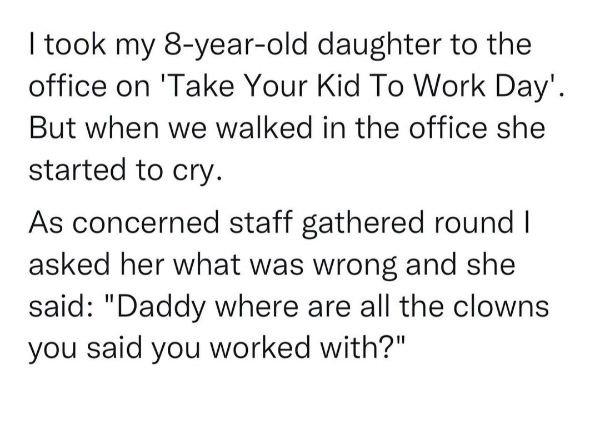 wtf memes - segoe script - I took my 8yearold daughter to the office on 'Take Your Kid To Work Day'. But when we walked in the office she started to cry. As concerned staff gathered round I asked her what was wrong and she said "Daddy where are all the cl