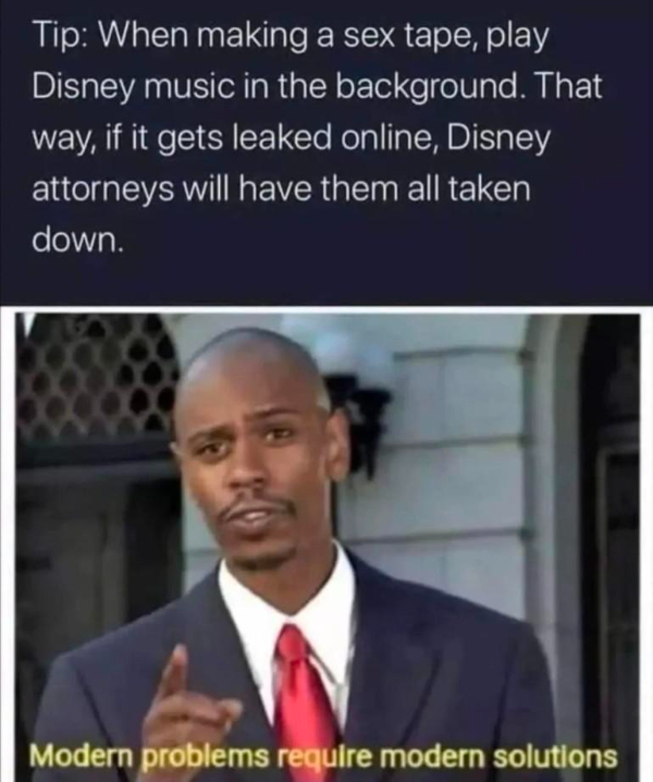 wtf memes - modern problems require modern solutions - Tip When making a sex tape, play Disney music in the background. That way, if it gets leaked online, Disney attorneys will have them all taken down. Modern problems require modern solutions
