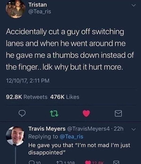 unlucky people - funny fails - screenshot - Tristan Accidentally cut a guy off switching lanes and when he went around me he gave me a thumbs down instead of the finger.. Idk why but it hurt more. 121017, Travis Meyers .22h He gave you that "I'm not mad I