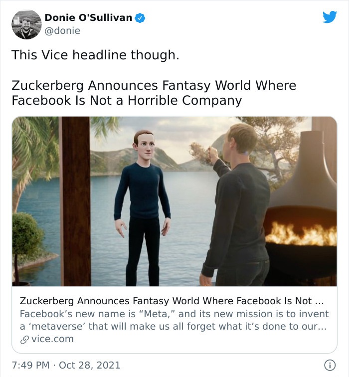 bizarre headlines - zuckerberg metaverse - Donie O'Sullivan This Vice headline though. Zuckerberg Announces Fantasy World Where Facebook Is Not a Horrible Company Zuckerberg Announces Fantasy World Where Facebook Is Not ... Facebook's new name is Meta," a