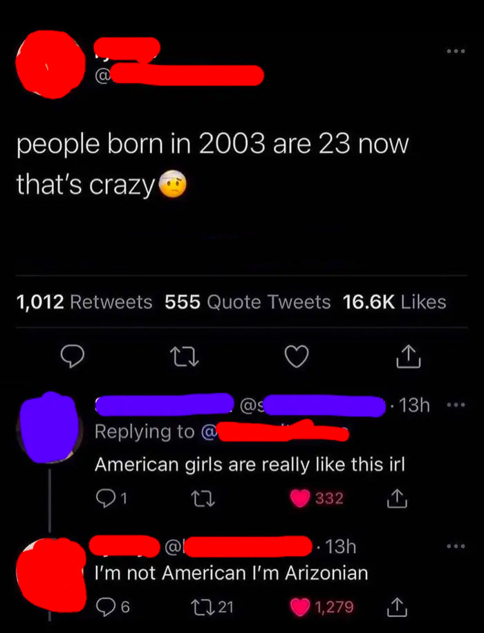 dump people and jokes - r confidentlyincorrect - people born in 2003 are 23 now that's crazy 1,012 555 Quote Tweets 27 13h @ American girls are really this irl 21 332 13h I'm not American I'm Arizonian 26 6 1721 1,279