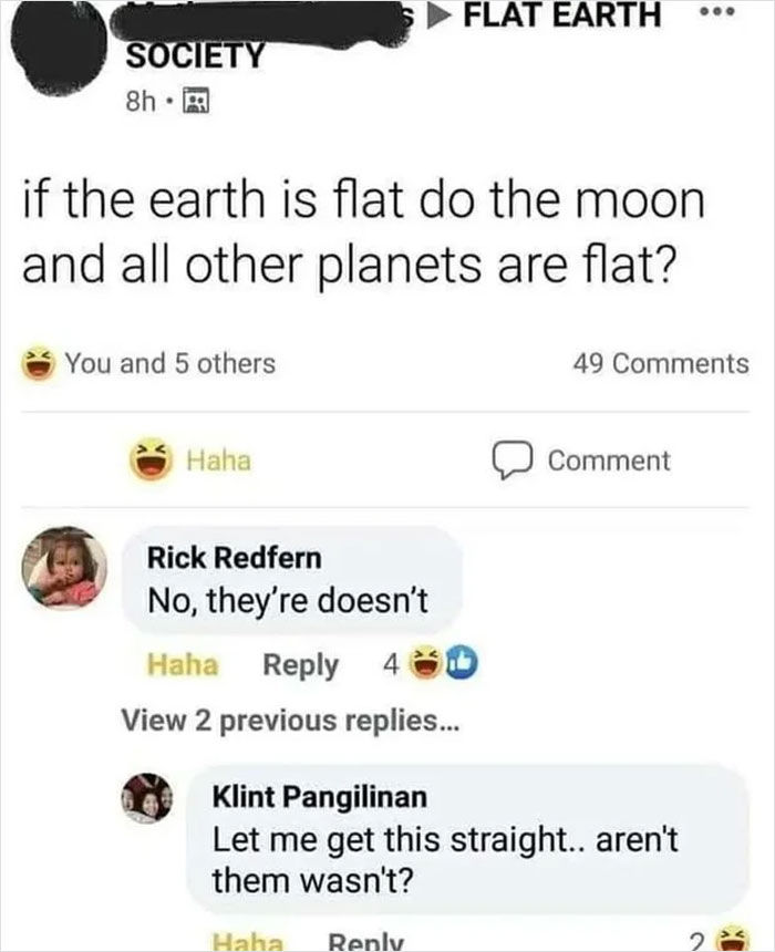 dump people and jokes - Flat Earth - Flat Earth Society 8h. if the earth is flat do the moon and all other planets are flat? You and 5 others 49 Haha Comment Rick Redfern No, they're doesn't Haha 43 View 2 previous replies... Klint Pangilinan Let me get t
