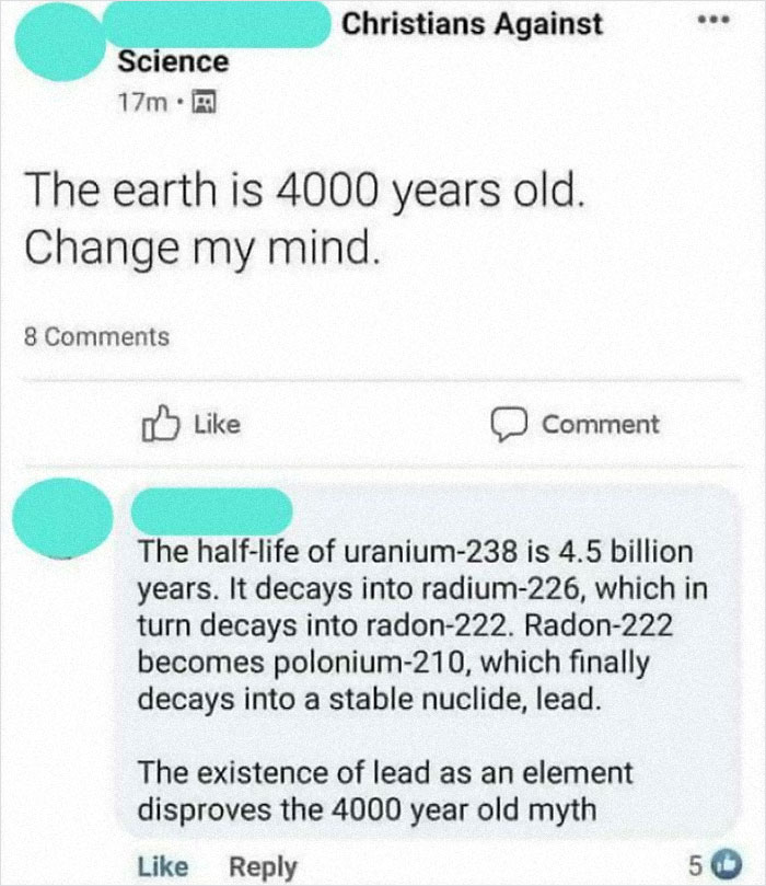 dump people and jokes - web page - Christians Against Science 17m. The earth is 4000 years old. Change my mind. 8 Comment The halflife of uranium238 is 4.5 billion years. It decays into radium226, which in turn decays into radon222. Radon222 becomes polon