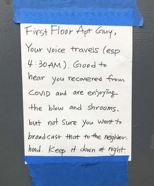 notes - handwriting - First Floor Apt Guy, Your voice travels esp . Good to hear you recovered from Covid and are enjoying the blow and shrooms, but not sure you want to broadcast that to the neighbor. hood. Keep it down at night.