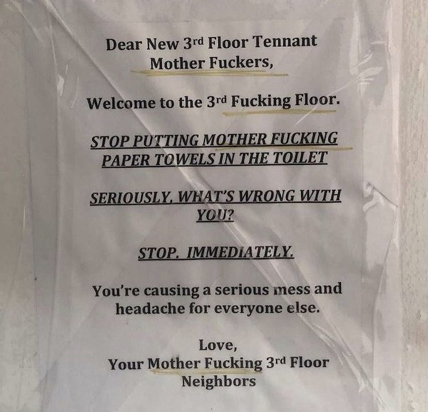 notes - material - Dear New 3rd Floor Tennant Mother Fuckers, Welcome to the 3rd Fucking Floor. Stop Putting Mother Fucking Paper Towels In The Toilet Seriously, What'S Wrong With You? Stop. Immediately. You're causing a serious mess and headache for ever