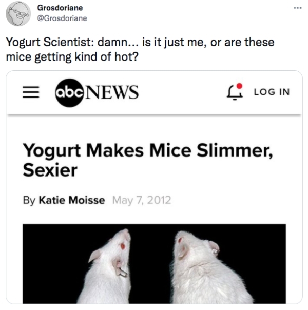 best tweets 2021 -cat - .. Grosdoriane Yogurt Scientist damn... is it just me, or are these mice getting kind of hot? abc News 6. Log In Yogurt Makes Mice Slimmer, Sexier By Katie Moisse