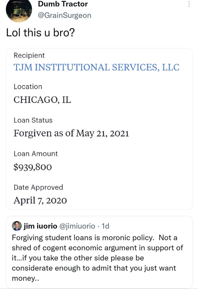 document - Dumb Tractor Lol this u bro? Recipient Tjm Institutional Services, Llc Location Chicago, Il Loan Status Forgiven as of Loan Amount $939,800 Date Approved jim iuorio 1d Forgiving student loans is moronic policy. Not a shred of cogent economic ar