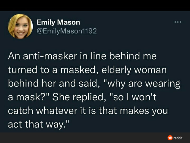 media - Emily Mason An antimasker in line behind me turned to a masked, elderly woman behind her and said, "why are wearing a mask?" She replied, "so I won't catch whatever it is that makes you act that way." reddit
