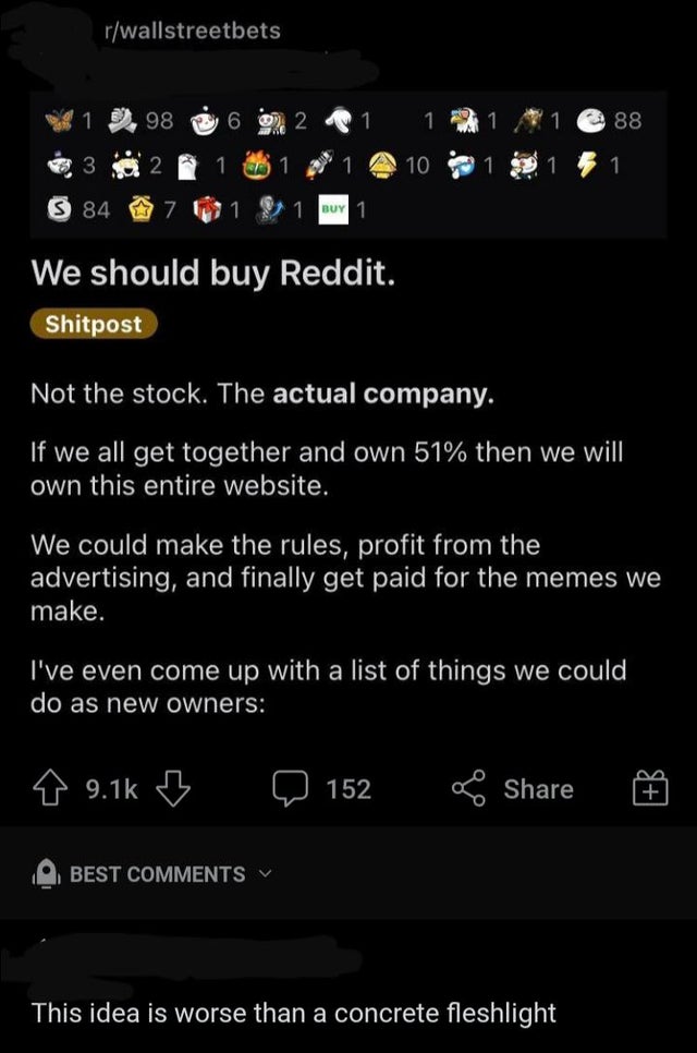 screenshot - rwallstreetbets 98 6 2 1 1 88 3 2 1 1 10 84 7 1 Buy 1 We should buy Reddit. Shitpost Not the stock. The actual company. If we all get together and own 51% then we will own this entire website. We could make the rules, profit from the advertis