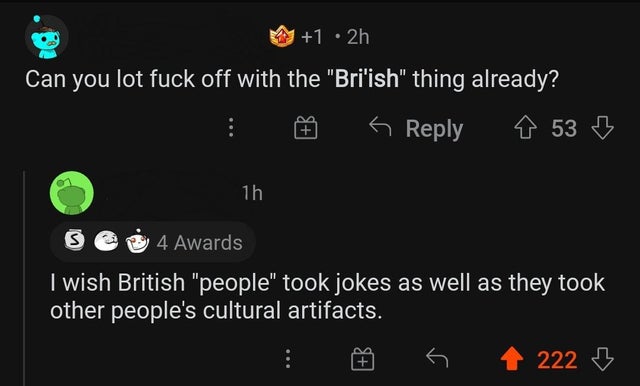 screenshot - 1 2h Can you lot fuck off with the "Bri'ish" thing already? 153 6 1h 4 Awards I wish British "people" took jokes as well as they took other people's cultural artifacts. 222 3