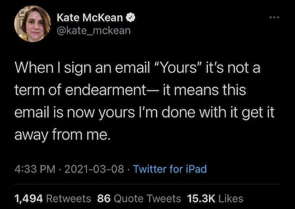 atmosphere - Kate McKean When I sign an email Yours it's not a term of endearment it means this email is now yours I'm done with it get it away from me. Twitter for iPad 1,494 86 Quote Tweets