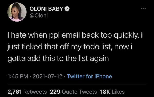 Oloni Baby I hate when ppl email back too quickly. i just ticked that off my todo list, now i gotta add this to the list again Twitter for iPhone 2,761 229 Quote Tweets 18K