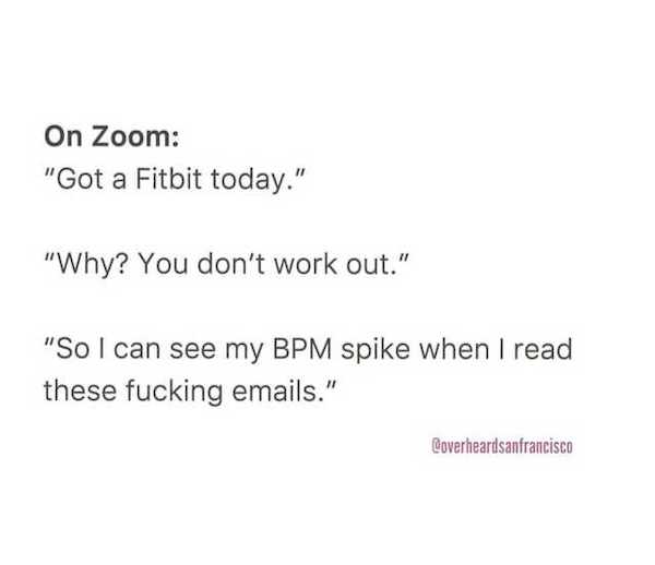 document - On Zoom "Got a Fitbit today." "Why? You don't work out." "So I can see my Bpm spike when I read these fucking emails." Coverheardsanfrancisco