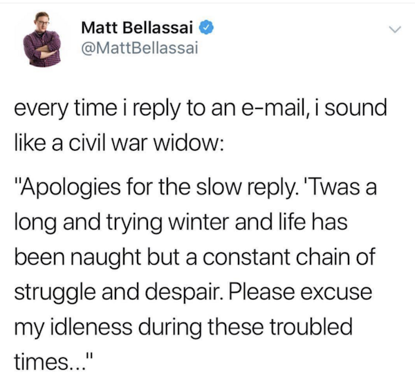 Matt Bellassai every time i to an email, i sound a civil war widow "Apologies for the slow . 'Twas a long and trying winter and life has been naught but a constant chain of struggle and despair. Please excuse my idleness during these troubled times..."