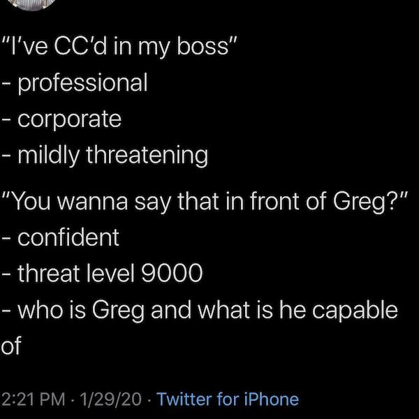 atmosphere - I've Cc'd in my boss professional corporate mildly threatening "You wanna say that in front of Greg?" confident threat level 9000 who is Greg and what is he capable of 12920 Twitter for iPhone
