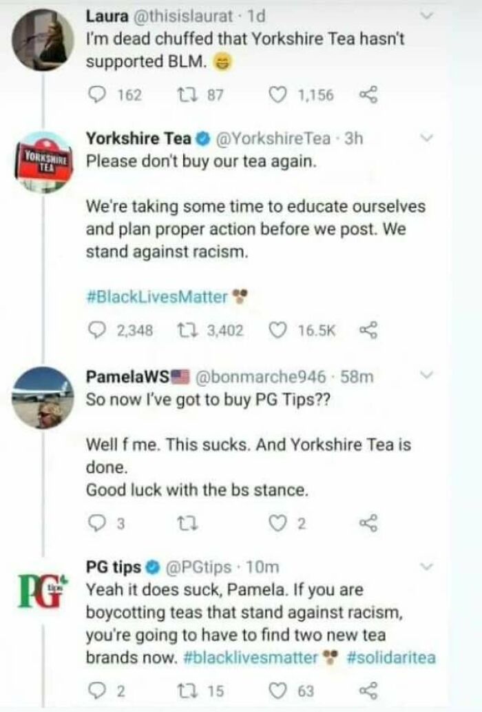 times justice was served  - pg tips - Laura 1d I'm dead chuffed that Yorkshire Tea hasn't supported Blm. 162 Lz 87 1.156 Yorkshire Yorkshire Tea Tea 3h Please don't buy our tea again. Tea We're taking some time to educate ourselves and plan proper action 