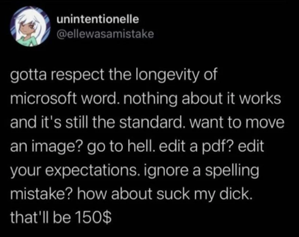 lyrics - unintentionelle gotta respect the longevity of microsoft word. nothing about it works and it's still the standard. want to move an image? go to hell. edit a pdf? edit your expectations. ignore a spelling mistake? how about suck my dick. that'll b