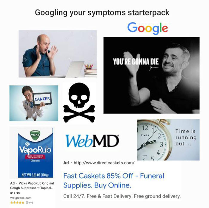 webmd - Googling your symptoms starterpack Google You'Re Gonna Die Cancer 12 1 Vicks Timex WebMD Time is running out... 2 3 4 5. VapoRub Congresme For Classic Oil Ad. Net Wt 3.53 Oz 1009 Ad . Vicks VapoRub Original Cough Suppressant Topical... $12.99 Walg
