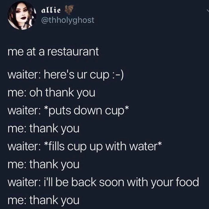 Restaurant - ? allie me at a restaurant waiter here's ur cup me oh thank you waiter puts down cup me thank you waiter fills cup up with water me thank you waiter i'll be back soon with your food me thank you