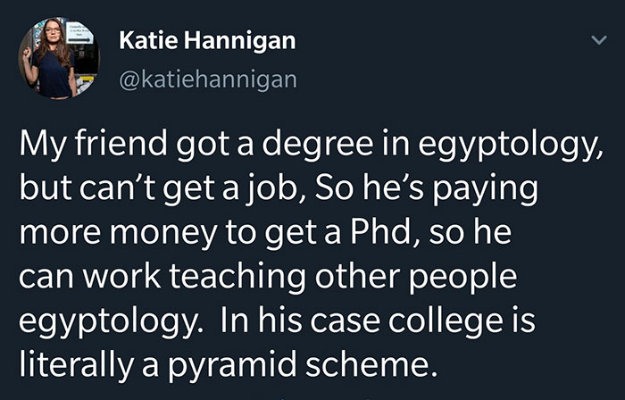 marriage quotes - . Katie Hannigan My friend got a degree in egyptology, but can't get a job, So he's paying more money to get a Phd, so he can work teaching other people egyptology. In his case college is literally a pyramid scheme.