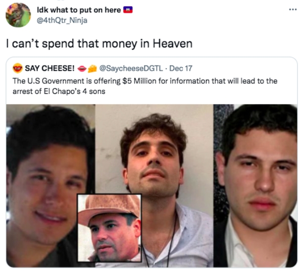 funny tweets  - el chapo 4 sons - . Idk what to put on here I can't spend that money in Heaven Say Cheese! . Dec 17 The U.S Government is offering $5 Million for information that will lead to the arrest of El Chapo's 4 sons