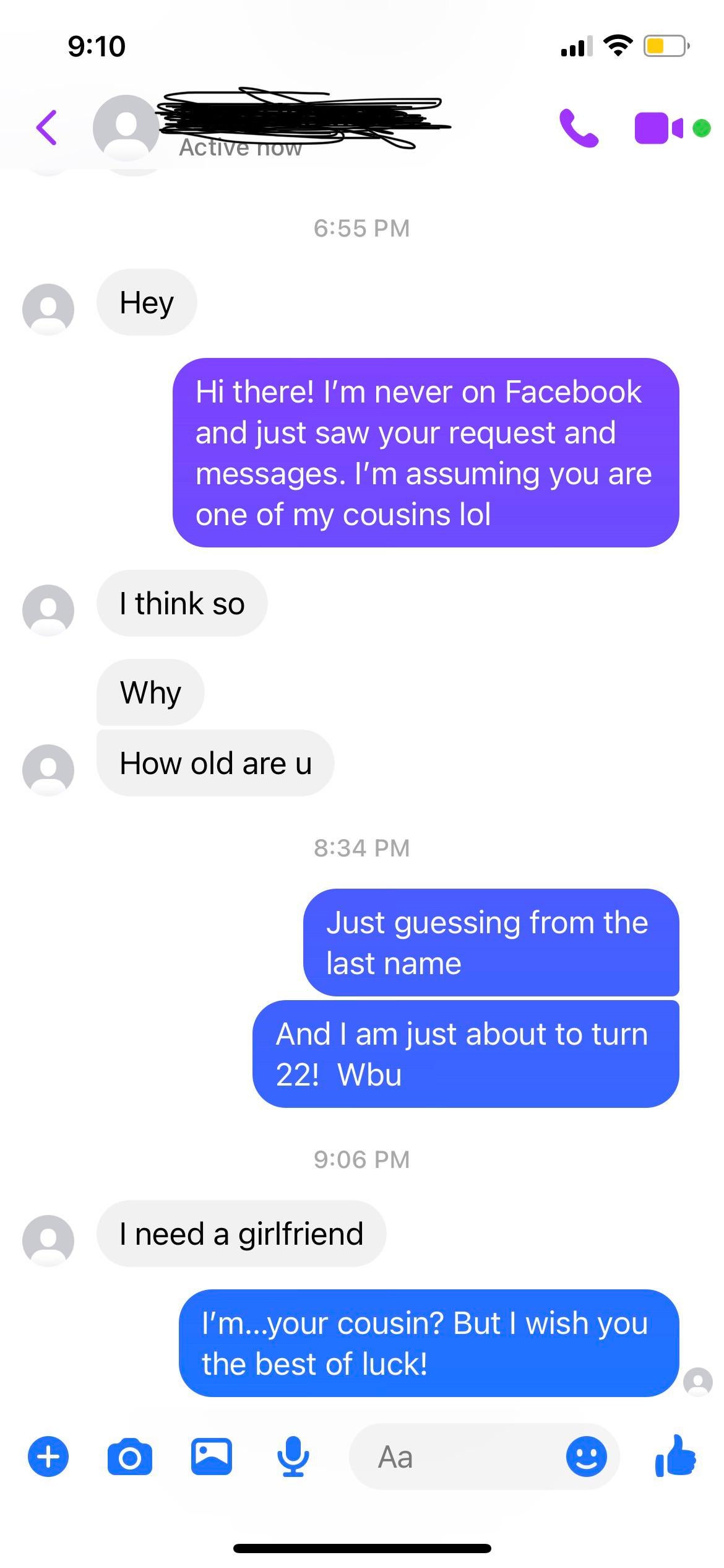 cringe posts - screenshot - Active now Hey Hi there! I'm never on Facebook and just saw your request and messages. I'm assuming you are one of my cousins lol I think so Why How old are u Just guessing from the last name And I am just about to turn 22! Wbu