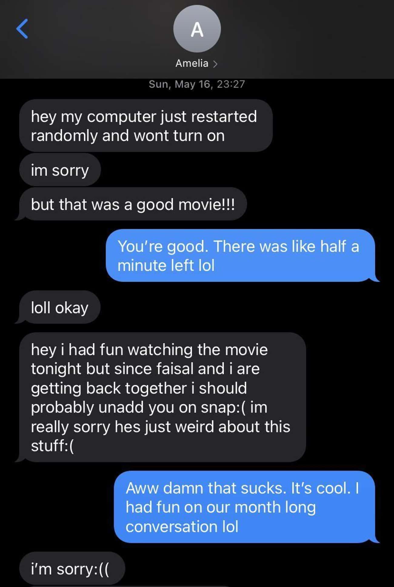 cringe posts - screenshot - A Amelia > Sun, May 16, hey my computer just restarted randomly and wont turn on im sorry but that was a good movie!!! You're good. There was half a minute left lol loll okay hey i had fun watching the movie tonight but since f