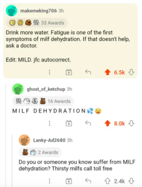document - makemeking706 3h 33 Awards Drink more water. Fatigue is one of the first symptoms of milf dehydration. If that doesn't help, ask a doctor. Edit Mild. jfc autocorrect. ghost_of_ketchup 3h Os 16 Awards Milf Dehydration LankyAd2680 3h 2 Awards Do 
