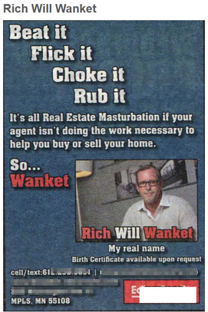 awful names - unfortunate real names - Rich Will Wanket Beat it Flick it Choke it Rub it It's all Real Estate Masturbation if your agent isn't doing the work necessary to help you buy or sell your home. So... Wanket Rich Will Wanket My real name Birth Cer