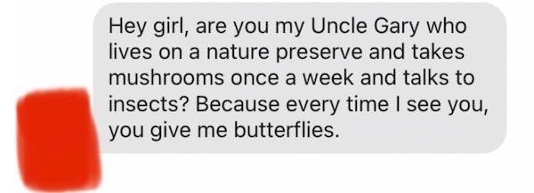quotes and sayings - Hey girl, are you my Uncle Gary who lives on a nature preserve and takes mushrooms once a week and talks to insects? Because every time I see you, you give me butterflies.