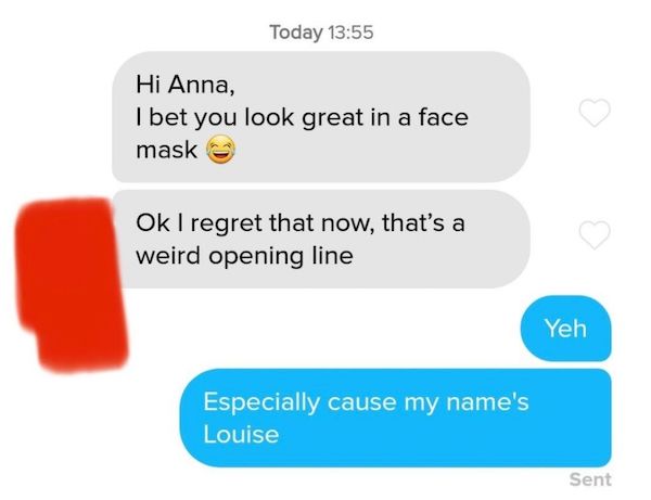 communication - Today Hi Anna, I bet you look great in a face mask Ok I regret that now, that's a weird opening line Yeh Especially cause my name's Louise Sent