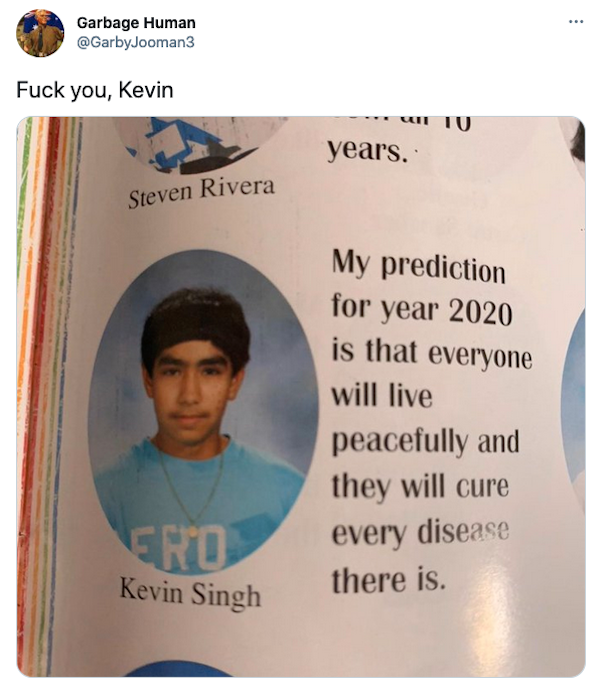 things that aged poorly - .. Garbage Human Fuck you, Kevin un 10 years. Steven Rivera My prediction for year 2020 is that everyone will live peacefully and they will cure every disease there is. Ero Kevin Singh