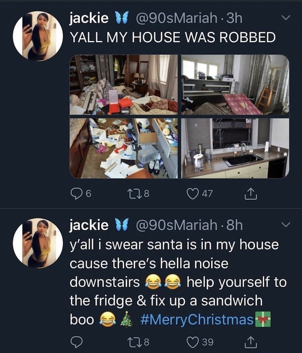 good - jackie 3h Yall My House Was Robbed 6 178 47 jackie \ 8h y'all i swear santa is in my house cause there's hella noise downstairs help yourself to the fridge & fix up a sandwich boo 128 39