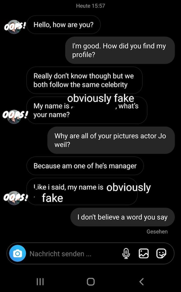 people catfishing - screenshot - Heute Oops! Hello, how are you? I'm good. How did you find my profile? Really don't know though but we both the same celebrity obviously fake My name is Oops! your name? , what's Why are all of your pictures actor Jo weil?