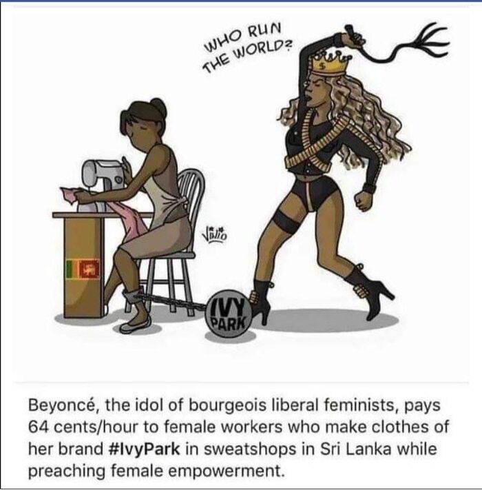 brutal pics of our harsh world - beyonce ivy park meme - Who Run The World? Volio Vy Park Beyonc, the idol of bourgeois liberal feminists, pays 64 centshour to female workers who make clothes of her brand in sweatshops in Sri Lanka while preaching female 