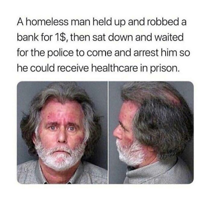 brutal pics of our harsh world - man goes to jail for free healthcare - A homeless man held up and robbed a bank for 1$, then sat down and waited for the police to come and arrest him so he could receive healthcare in prison.