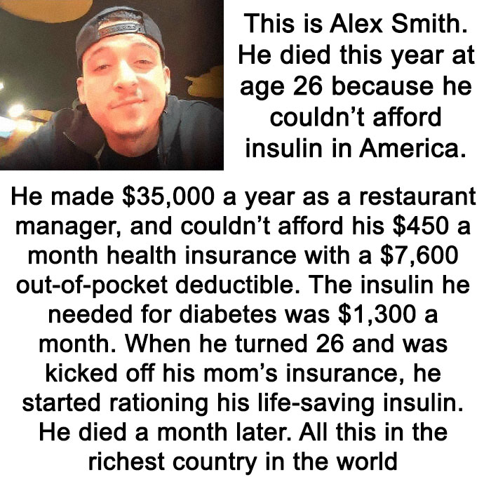 brutal pics of our harsh world - human - This is Alex Smith. He died this year at age 26 because he couldn't afford insulin in America. He made $35,000 a year as a restaurant manager, and couldn't afford his $450 a month health insurance with a $7,600 out