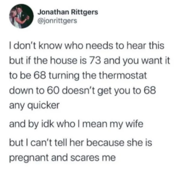 Jonathan Rittgers I don't know who needs to hear this but if the house is 73 and you want it to be 68 turning the thermostat down to 60 doesn't get you to 68 any quicker and by idk who I mean my wife but I can't tell her because she is pregnant and scares